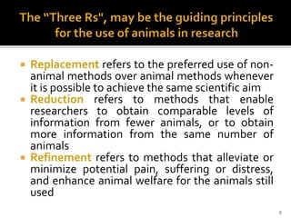 Replacement refers to the preferred use of non-
animal methods over animal methods whenever
it is possible to achieve the same scientific aim
 Reduction refers to methods that enable
researchers to obtain comparable levels of
information from fewer animals, or to obtain
more information from the same number of
animals
 Refinement refers to methods that alleviate or
minimize potential pain, suffering or distress,
and enhance animal welfare for the animals still
used
9
 