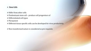 Stem Cells
Differ from other cells
Predominant stem cell – produce cell progenitors of
Differentiated cell types
Pluripotent
Different tissue specific cells can be developed for virus productivity
Non-transformed nature is considered as pre-requisite
 