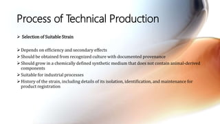Process of Technical Production
 Selection of Suitable Strain
Depends on efficiency and secondary effects
Should be obtained from recognized culture with documented provenance
Should grow in a chemically defined synthetic medium that does not contain animal-derived
components
Suitable for industrial processes
History of the strain, including details of its isolation, identification, and maintenance for
product registration
 