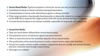  Serum-Based Media: Typical acceptance criteria for serum can vary as much as ±20 percent.
 Contribute to batch-to-batch variations during fermentation.
 Contamination of serum with adventitious agents is always possible.
 If the target protein is functionally, biochemically, or physically related to a serum protein, it
can be difficult to separate the target protein from the serum protein during purification.
 A serum-based medium is not always available, especially for largescale cell-culture use.
 Serum Free Media
 They are much better defined than serum-based media.
 The potential source of infectious agents has been removed.
 There is much less lot-to-lot variability than for serum-based media.
 The purification of the desired protein is easier, requires fewer steps, and costs less.
 Serum free media contain readily available components that are usually non-animal derived
and have relatively easy storage requirements.
 Shortages are unlikely.
 