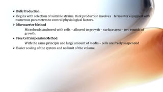  Bulk Production
 Begins with selection of suitable strains. Bulk production involves fermenter equipped with
numerous parameters to control physiological factors.
 Microcarrier Method
Microbeads anchored with cells – allowed to growth – surface area – two rounds of
growth.
 Free Cell Suspension Method
With the same principle and large amount of media – cells are freely suspended
 Easier scaling of the system and no limit of the volume.
 