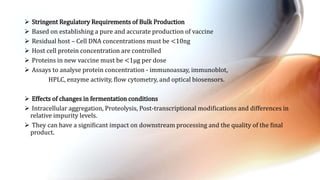  Stringent Regulatory Requirements of Bulk Production
 Based on establishing a pure and accurate production of vaccine
 Residual host – Cell DNA concentrations must be <10ng
 Host cell protein concentration are controlled
 Proteins in new vaccine must be <1µg per dose
 Assays to analyse protein concentration - immunoassay, immunoblot,
HPLC, enzyme activity, ﬂow cytometry, and optical biosensors.
 Effects of changes in fermentation conditions
 Intracellular aggregation, Proteolysis, Post-transcriptional modifications and differences in
relative impurity levels.
 They can have a signiﬁcant impact on downstream processing and the quality of the ﬁnal
product.
 