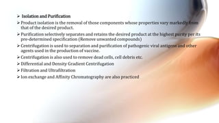  Isolation and Purification
Product isolation is the removal of those components whose properties vary markedly from
that of the desired product.
Purification selectively separates and retains the desired product at the highest purity per its
pre-determined specification (Remove unwanted compounds)
Centrifugation is used to separation and purification of pathogenic viral antigens and other
agents used in the production of vaccine.
Centrifugation is also used to remove dead cells, cell debris etc.
Differential and Density Gradient Centrifugation
Filtration and Ultrafiltration
Ion exchange and Affinity Chromatography are also practiced
 