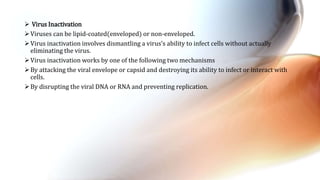  Virus Inactivation
Viruses can be lipid-coated(enveloped) or non-enveloped.
Virus inactivation involves dismantling a virus’s ability to infect cells without actually
eliminating the virus.
Virus inactivation works by one of the following two mechanisms
By attacking the viral envelope or capsid and destroying its ability to infect or interact with
cells.
By disrupting the viral DNA or RNA and preventing replication.
 