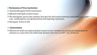 Mechanisms of Virus Inactivation
 Solvent/detergent (S/D) inactivation
Effective with lipid-coated viruses.
The detergents used in this method, Disrupts the interactions between molecules in the lipid
coat , rendering the coat dysfunctional and impeding replication.
Detergent: Triton-X 100
 Pasteurization
Effective for both non-lipid and lipid-coated viruses. Involves increasing the temperature of
solution to a value that will sufficiently denature the virus (at 600 C for 10 hours)
 