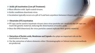  Acidic pH inactivation (Low pH Treatment)
Most effective with lipid-coated viruses.
Acidic conditions deactivate virus.
Incubation typically occurs at a pH of 4 and lasts anywhere between 6 hours and 21 days.
 Ultraviolet (UV) inactivation
UV rays can be used to inactivate viruses since virus particles are small and the UV rays can
reach the genetic material, inducing the dimerization of nucleic acids.
Once the DNA dimerized, the virus particles cannot replicate their genetic material.
 Extraction of Nucleic acids, Membrane and Capsule also plays an important role on the
inactivation of viruses.
 For the extraction of above elements either Chromatographic or Solvent extraction methods
are preferred.
 