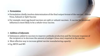  Addition of Adjuvants
Substances added to vaccines to improve antibody production and the immune response of
the recipient or to decrease the amount of antigen (dose size) required in the vaccine
 Most effective way to increase global vaccine manufacturing capacity
E.g. MF59 and M9
 Formulation
Formulation chiefly involves determination of the final output format of the vaccine – Whole
Virus, Subunit or Split Vaccine
For example, most egg-based vaccines are split or subunit vaccines. A vaccine for pandemic
influenza is most likely to be a whole-virus vaccine.
 