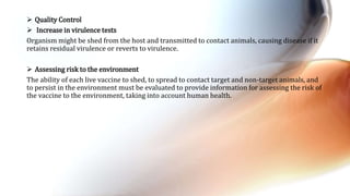  Quality Control
 Increase in virulence tests
Organism might be shed from the host and transmitted to contact animals, causing disease if it
retains residual virulence or reverts to virulence.
 Assessing risk to the environment
The ability of each live vaccine to shed, to spread to contact target and non-target animals, and
to persist in the environment must be evaluated to provide information for assessing the risk of
the vaccine to the environment, taking into account human health.
 