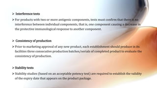  Interference tests
For products with two or more antigenic components, tests must confirm that there is no
interference between individual components, that is, one component causing a decrease in
the protective immunological response to another component.
 Consistency of production
Prior to marketing approval of any new product, each establishment should produce in its
facilities three consecutive production batches/serials of completed product to evaluate the
consistency of production.
Stability tests
Stability studies (based on an acceptable potency test) are required to establish the validity
of the expiry date that appears on the product package.
 