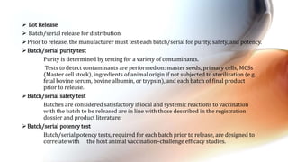  Lot Release
 Batch/serial release for distribution
Prior to release, the manufacturer must test each batch/serial for purity, safety, and potency.
Batch/serial purity test
Purity is determined by testing for a variety of contaminants.
Tests to detect contaminants are performed on: master seeds, primary cells, MCSs
(Master cell stock), ingredients of animal origin if not subjected to sterilization (e.g.
fetal bovine serum, bovine albumin, or trypsin), and each batch of final product
prior to release.
Batch/serial safety test
Batches are considered satisfactory if local and systemic reactions to vaccination
with the batch to be released are in line with those described in the registration
dossier and product literature.
Batch/serial potency test
Batch/serial potency tests, required for each batch prior to release, are designed to
correlate with the host animal vaccination–challenge efficacy studies.
 