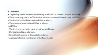  Other tests
 Depending on the form of vaccine being produced, certain tests may be indicated.
These tests may concern - The level of moisture contained in desiccated products,
The level of residual inactivate in killed products,
The complete inactivation of killed products,
pH Value
The level of preservatives and permitted antibiotics,
Physical stability of adjuvant,
Retention of vacuum in desiccated products,
A general physical examination of the final vaccine
 