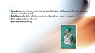 Sampling samples should be selected from each batch/serial of product. The selector should
pick representative sample.
Labelling standards for labelling products will vary from country to country.
Field tests (safety and efficacy)
Performance monitoring
 