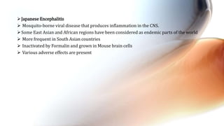 Japanese Encephalitis
 Mosquito-borne viral disease that produces inflammation in the CNS.
Some East Asian and African regions have been considered as endemic parts of the world
 More frequent in South Asian countries
 Inactivated by Formalin and grown in Mouse brain cells
 Various adverse effects are present
 