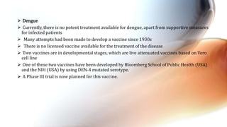  Dengue
 Currently, there is no potent treatment available for dengue, apart from supportive measures
for infected patients
 Many attempts had been made to develop a vaccine since 1930s
 There is no licensed vaccine available for the treatment of the disease
 Two vaccines are in developmental stages, which are live attenuated vaccines based on Vero
cell line
 One of these two vaccines have been developed by Bloomberg School of Public Health (USA)
and the NIH (USA) by using DEN-4 mutated serotype.
 A Phase III trial is now planned for this vaccine.
 
