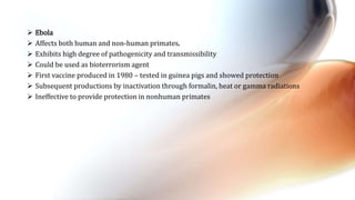  Ebola
 Affects both human and non-human primates.
 Exhibits high degree of pathogenicity and transmissibility
 Could be used as bioterrorism agent
 First vaccine produced in 1980 – tested in guinea pigs and showed protection
 Subsequent productions by inactivation through formalin, heat or gamma radiations
 Ineffective to provide protection in nonhuman primates
 