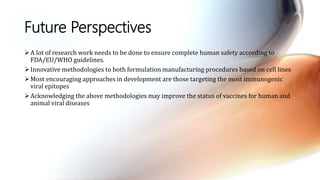 Future Perspectives
A lot of research work needs to be done to ensure complete human safety according to
FDA/EU/WHO guidelines.
Innovative methodologies to both formulation manufacturing procedures based on cell lines
Most encouraging approaches in development are those targeting the most immunogenic
viral epitopes
Acknowledging the above methodologies may improve the status of vaccines for human and
animal viral diseases
 