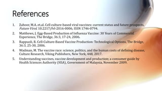 References
1. Zahoor, M.A. et.al. Cell culture-based viral vaccines: current status and future prospects,
Future Virol. 10.2217/fvl-2016-0006, ISSN 1746-0794.
2. Matthews, J. Egg-Based Production of Influenza Vaccine: 30 Years of Commercial
Experience, The Bridge, 36:3, 17-24, 2006.
3. Rappuoli, R. Cell-Culture-Based Vaccine Production: Technological Options, The Bridge,
36:3, 25-30, 2006.
4. Wadman, M. The vaccine race: science, politics, and the human costs of defining disease,
Culture Research, Viking Publishers, New York, 448, 2017.
5. Understanding vaccines, vaccine development and production; a consumer guide by
Health Sciences Authority (HSA), Government of Malaysia, November 2009.
 