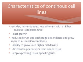 ∗ -smaller, more rounded, less adherent with a higher
nucleus /cytoplasm ratio
∗ -Fast growth
∗ -reduced serum and anchorage dependence and grow
more in suspension conditions
∗ -ability to grow unto higher cell density
∗ -different in phenotypes from donor tissue
∗ -stop expressing tissue specific genes
Characteristics of continous cell
lines
 