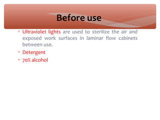 Before use
∗ Ultraviolet lights are used to sterilize the air and
exposed work surfaces in laminar flow cabinets
between use.
∗ Detergent
∗ 70% alcohol
 
