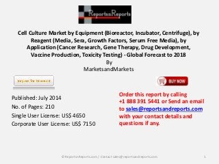 Cell Culture Market by Equipment (Bioreactor, Incubator, Centrifuge), by
Reagent (Media, Sera, Growth Factors, Serum Free Media), by
Application (Cancer Research, Gene Therapy, Drug Development,
Vaccine Production, Toxicity Testing) - Global Forecast to 2018
By
MarketsandMarkets
Published: July 2014
No. of Pages: 210
Single User License: US$ 4650
Corporate User License: US$ 7150
Order this report by calling
+1 888 391 5441 or Send an email
to sales@reportsandreports.com
with your contact details and
questions if any.
1© ReportsnReports.com / Contact sales@reportsandreports.com
 