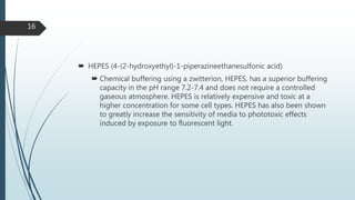  HEPES (4-(2-hydroxyethyl)-1-piperazineethanesulfonic acid)
 Chemical buffering using a zwitterion, HEPES, has a superior buffering
capacity in the pH range 7.2-7.4 and does not require a controlled
gaseous atmosphere. HEPES is relatively expensive and toxic at a
higher concentration for some cell types. HEPES has also been shown
to greatly increase the sensitivity of media to phototoxic effects
induced by exposure to fluorescent light.
16
 