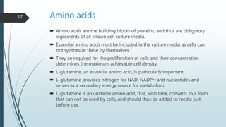 Amino acids
 Amino acids are the building blocks of proteins, and thus are obligatory
ingredients of all known cell culture media.
 Essential amino acids must be included in the culture media as cells can
not synthesize these by themselves.
 They ae required for the proliferation of cells and their concentration
determines the maximum achievable cell density.
 L-glutamine, an essential amino acid, is particularly important.
 L-glutamine provides nitrogen for NAD, NADPH and nucleotides and
serves as a secondary energy source for metabolism.
 L-glutamine is an unstable amino acid, that, with time, converts to a form
that can not be used by cells, and should thus be added to media just
before use.
17
 