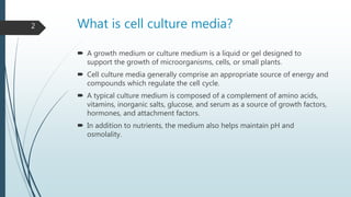 What is cell culture media?
 A growth medium or culture medium is a liquid or gel designed to
support the growth of microorganisms, cells, or small plants.
 Cell culture media generally comprise an appropriate source of energy and
compounds which regulate the cell cycle.
 A typical culture medium is composed of a complement of amino acids,
vitamins, inorganic salts, glucose, and serum as a source of growth factors,
hormones, and attachment factors.
 In addition to nutrients, the medium also helps maintain pH and
osmolality.
2
 