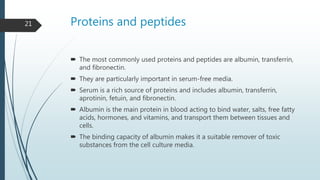 Proteins and peptides
 The most commonly used proteins and peptides are albumin, transferrin,
and fibronectin.
 They are particularly important in serum-free media.
 Serum is a rich source of proteins and includes albumin, transferrin,
aprotinin, fetuin, and fibronectin.
 Albumin is the main protein in blood acting to bind water, salts, free fatty
acids, hormones, and vitamins, and transport them between tissues and
cells.
 The binding capacity of albumin makes it a suitable remover of toxic
substances from the cell culture media.
21
 