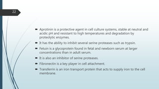  Aprotinin is a protective agent in cell culture systems, stable at neutral and
acidic pH and resistant to high temperatures and degradation by
proteolytic enzymes.
 It has the ability to inhibit several serine proteases such as trypsin.
 Fetuin is a glycoprotein found in fetal and newborn serum at larger
concentrations than in adult serum.
 It is also an inhibitor of serine proteases.
 Fibronectin is a key player in cell attachment.
 Transferrin is an iron transport protein that acts to supply iron to the cell
membrane.
22
 