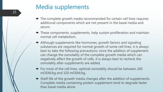 Media supplements
 The complete growth media recommended for certain cell lines requires
additional components which are not present in the basal media and
serum.
 These components, supplements, help sustain proliferation and maintain
normal cell metabolism.
 Although supplements like hormones, growth factors and signaling
substances are required for normal growth of some cell lines, it is always
best to take the following precautions: since the addition of supplement
can change the osmolality of the complete growth media which can
negatively affect the growth of cells, it is always best to recheck the
osmolality after supplements are added.
 For most of the cell lines, optimal osmolality should be between 260
mOSM/kg and 320 mOSM/kg.
 Shelf life of the growth media changes after the addition of supplements.
Complete media containing protein supplement tend to degrade faster
than basal media alone.
25
 