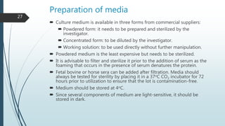Preparation of media
 Culture medium is available in three forms from commercial suppliers:
 Powdered form: it needs to be prepared and sterilized by the
investigator.
 Concentrated form: to be diluted by the investigator.
 Working solution: to be used directly without further manipulation.
 Powdered medium is the least expensive but needs to be sterilized.
 It is advisable to filter and sterilize it prior to the addition of serum as the
foaming that occurs in the presence of serum denatures the protein.
 Fetal bovine or horse sera can be added after filtration. Media should
always be tested for sterility by placing it in a 37oC CO2 incubator for 72
hours prior to utilization to ensure that the lot is contamination-free.
 Medium should be stored at 4oC.
 Since several components of medium are light-sensitive, it should be
stored in dark.
27
 