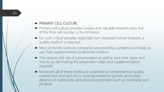  PRIMARY CELL CULTURE
 Primary cell culture provides unique and valuable research data, but
of the time cell number is the limitation.
 For such critical samples, especially from diseased human biopsies, a
quality medium is required.
 Most of the life sciences companies are providing complete and ready to
use, fully supplemented conditioned medium.
 This reduces the risk of contamination as well as save time, labor and
money by eliminating the preparation steps and supplementation
required.
 Moreover, all of these media are subjected to comprehensive quality
control tests and each lot is routinely tested for growth promotion,
absence of cytotoxicity, and physical parameters such as osmolality and
pH level.
30
 