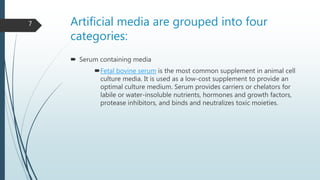Artificial media are grouped into four
categories:
 Serum containing media
Fetal bovine serum is the most common supplement in animal cell
culture media. It is used as a low-cost supplement to provide an
optimal culture medium. Serum provides carriers or chelators for
labile or water-insoluble nutrients, hormones and growth factors,
protease inhibitors, and binds and neutralizes toxic moieties.
7
 