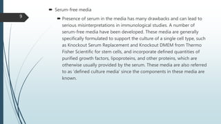  Serum-free media
 Presence of serum in the media has many drawbacks and can lead to
serious misinterpretations in immunological studies. A number of
serum-free media have been developed. These media are generally
specifically formulated to support the culture of a single cell type, such
as Knockout Serum Replacement and Knockout DMEM from Thermo
Fisher Scientific for stem cells, and incorporate defined quantities of
purified growth factors, lipoproteins, and other proteins, which are
otherwise usually provided by the serum. These media are also referred
to as ‘defined culture media’ since the components in these media are
known.
9
 