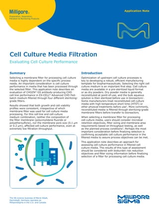 Application Note
Cell Culture Media Filtration
Evaluating Cell Culture Performance
Summary
Selecting a membrane filter for processing cell culture
media is highly dependent on the specific process
needs. An important consideration is cell culture
performance in media that has been processed through
the selected filter. This application note describes an
evaluation of CHOZN®
GS antibody-producing CHO
cell line performance in EX-CELL®
Advanced CHO Fed-
batch medium filtered through four different sterilizing-
grade filters.
Results showed that both growth and cell viability
profiles were consistent, irrespective of which
membrane filter was used for cell culture media
processing. For this cell line and cell culture
medium combination, neither the composition of
the filter membrane (polyvinylidene fluoride or
polyethersulfone), nor the membrane pore size (0.1 µm
or 0.2 µm), affected cell culture performance, even at
extremely low filtration throughput.
Introduction
Optimization of upstream cell culture processes is
key to developing a robust, efficient manufacturing
template for biopharmaceuticals. Selecting the right cell
culture medium is an important first step. Cell culture
media are available in a pre-sterilized liquid format
or as dry powders. Dry powder media is generally
reconstituted at point-of-use, and the bulk aqueous
solution is then sterilized before use in bioreactors1
.
Some manufacturers treat reconstituted cell culture
media with high temperature short time (HTST) or
other physical treatments before use2
. More commonly,
reconstituted media is filtered through sterilizing-grade
membrane filters before transfer to bioreactors.
When selecting a membrane filter for processing
cell culture media, users should consider microbial
retention objectives, filter sizing and membrane area
requirements based on throughput testing, as well
as the planned process conditions3
. Perhaps the most
important consideration before finalizing selection is
confirming acceptable cell culture performance in the
filtered media to assure process objectives can be met.
This application note describes an approach for
assessing cell culture performance in filtered cell
culture media. The results of this type of assessment
should be considered with bioburden risk reduction
objectives and filter sizing information before finalizing
selection of a filter for processing cell culture media.
The life science business of Merck KGaA,
Darmstadt, Germany operates as
MilliporeSigma in the U.S. and Canada.
 