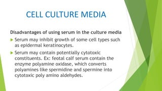 CELL CULTURE MEDIA
Disadvantages of using serum in the culture media
 Serum may inhibit growth of some cell types such
as epidermal keratinocytes.
 Serum may contain potentially cytotoxic
constituents. Ex: feotal calf serum contain the
enzyme polyamine oxidase, which converts
polyamines like spermidine and spermine into
cytotoxic poly amino aldehydes.
 