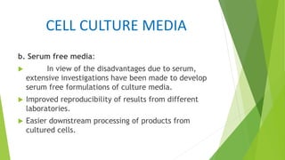 CELL CULTURE MEDIA
b. Serum free media:
 In view of the disadvantages due to serum,
extensive investigations have been made to develop
serum free formulations of culture media.
 Improved reproducibility of results from different
laboratories.
 Easier downstream processing of products from
cultured cells.
 