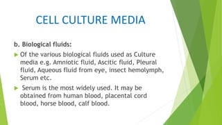 CELL CULTURE MEDIA
b. Biological fluids:
 Of the various biological fluids used as Culture
media e.g. Amniotic fluid, Ascitic fluid, Pleural
fluid, Aqueous fluid from eye, insect hemolymph,
Serum etc.
 Serum is the most widely used. It may be
obtained from human blood, placental cord
blood, horse blood, calf blood.
 