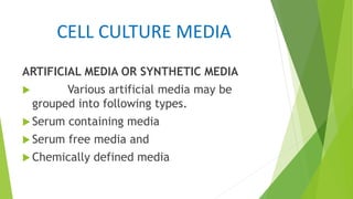 CELL CULTURE MEDIA
ARTIFICIAL MEDIA OR SYNTHETIC MEDIA
 Various artificial media may be
grouped into following types.
 Serum containing media
 Serum free media and
 Chemically defined media
 