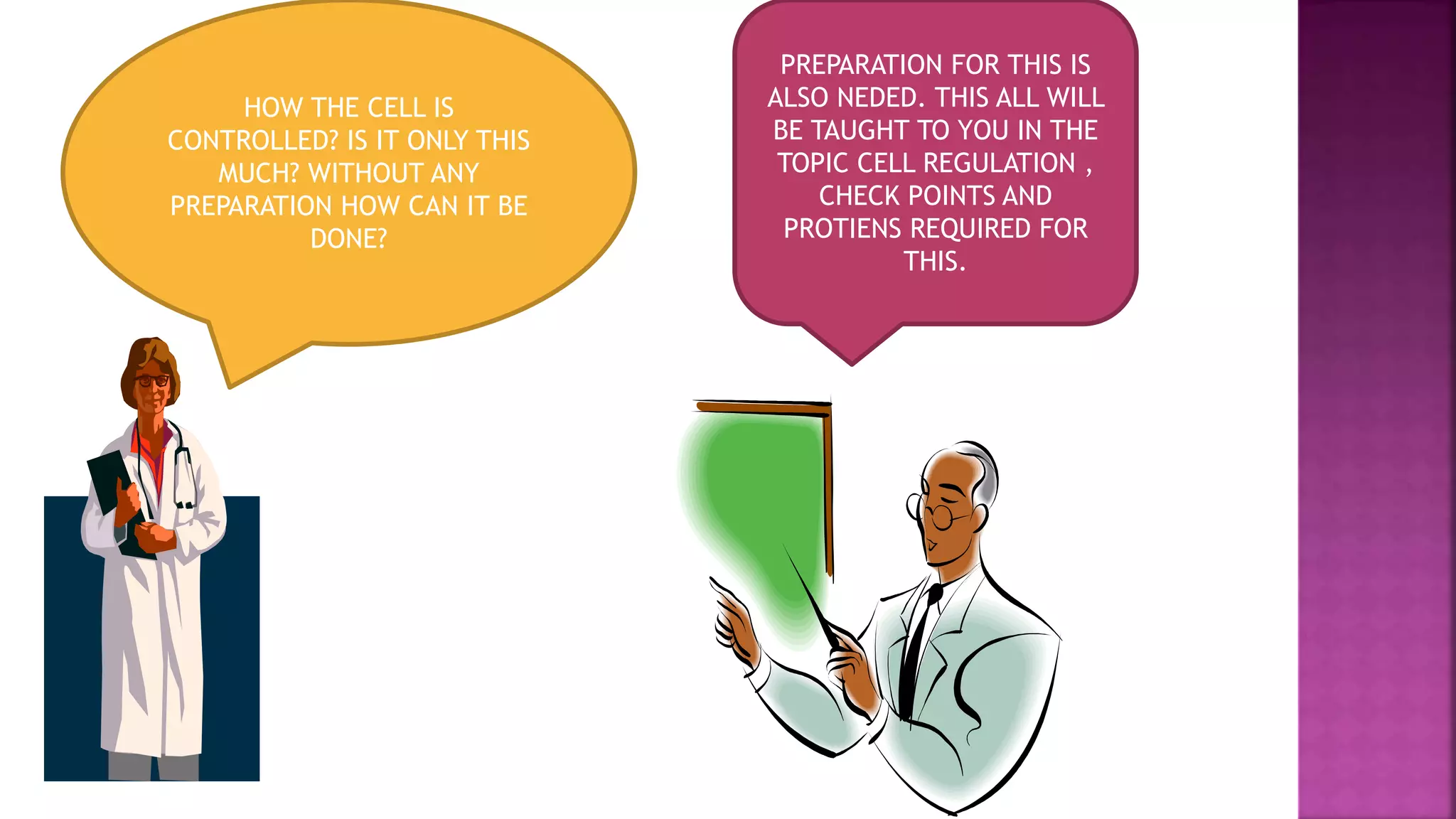 HOW THE CELL IS
CONTROLLED? IS IT ONLY THIS
MUCH? WITHOUT ANY
PREPARATION HOW CAN IT BE
DONE?
PREPARATION FOR THIS IS
ALSO NEDED. THIS ALL WILL
BE TAUGHT TO YOU IN THE
TOPIC CELL REGULATION ,
CHECK POINTS AND
PROTIENS REQUIRED FOR
THIS.
 