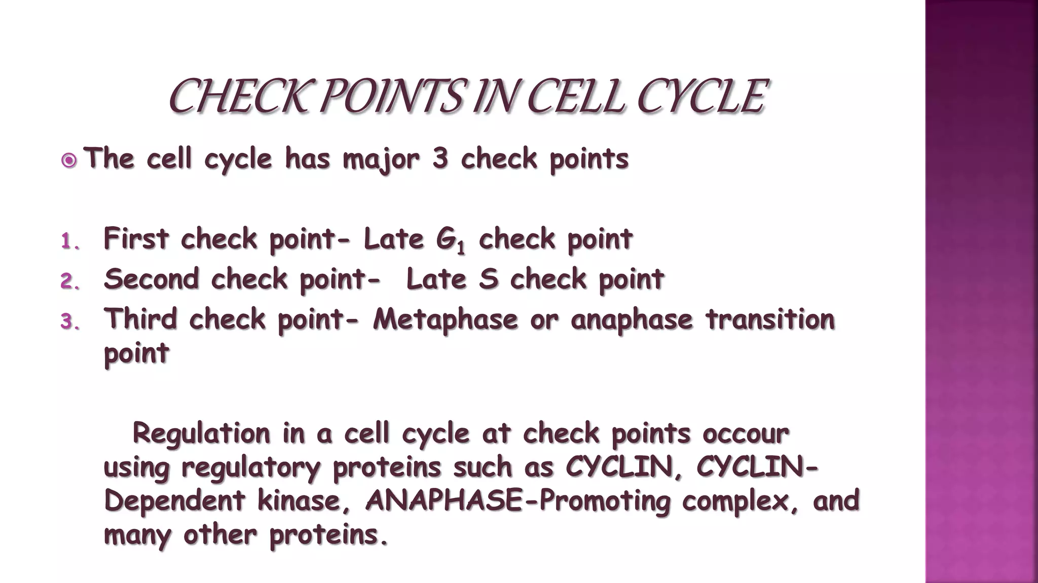  The cell cycle has major 3 check points
1. First check point- Late G1 check point
2. Second check point- Late S check point
3. Third check point- Metaphase or anaphase transition
point
Regulation in a cell cycle at check points occour
using regulatory proteins such as CYCLIN, CYCLIN-
Dependent kinase, ANAPHASE-Promoting complex, and
many other proteins.
 