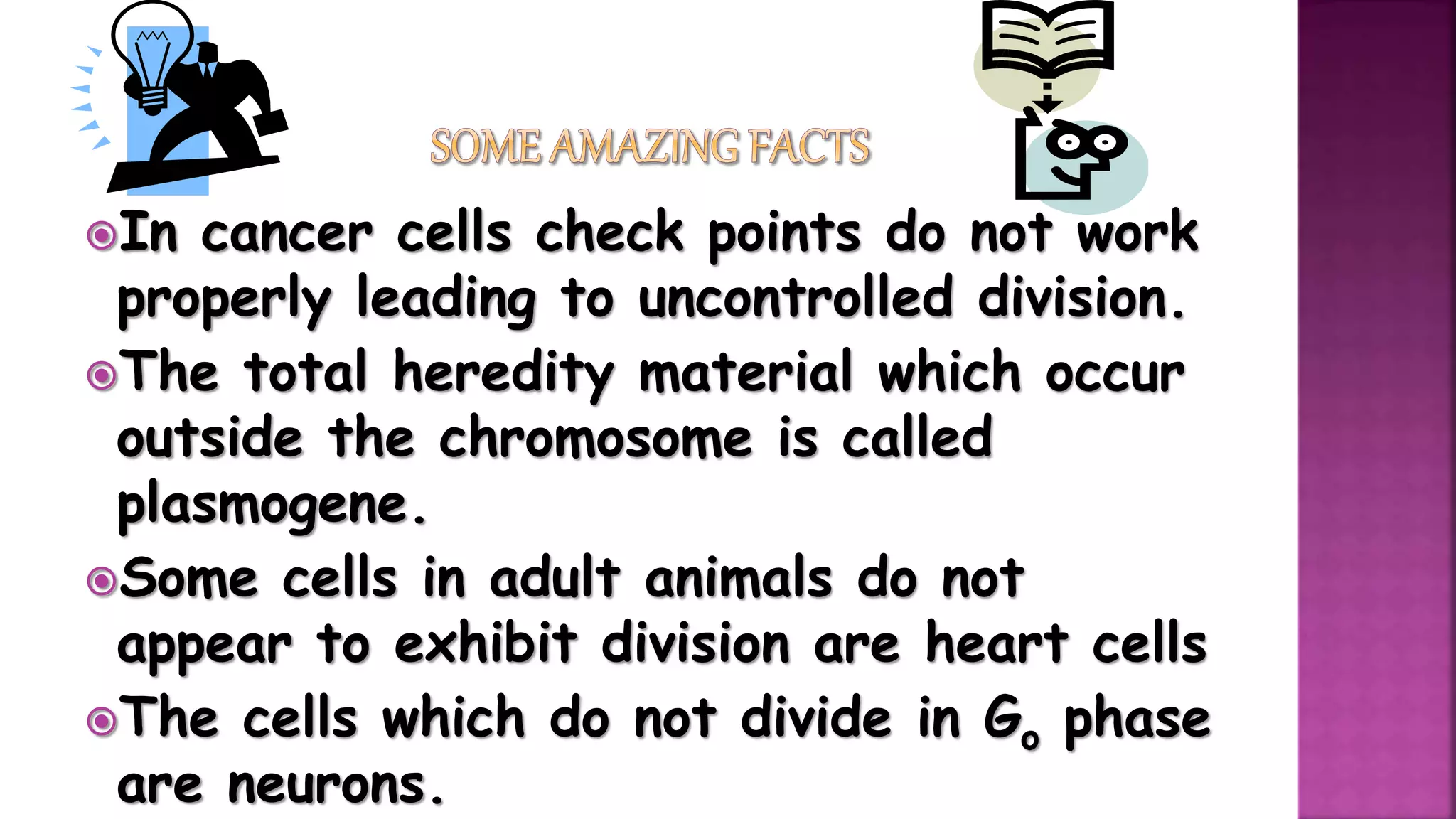 In cancer cells check points do not work
properly leading to uncontrolled division.
The total heredity material which occur
outside the chromosome is called
plasmogene.
Some cells in adult animals do not
appear to exhibit division are heart cells
The cells which do not divide in Go phase
are neurons.
 