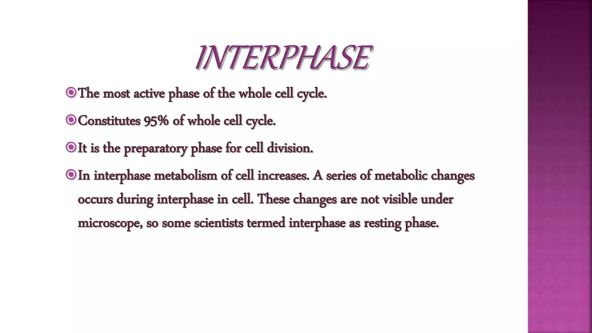 The most active phase of the whole cell cycle.
Constitutes 95% of whole cell cycle.
It is the preparatory phase for cell division.
In interphase metabolism of cell increases. A series of metabolic changes
occurs during interphase in cell. These changes are not visible under
microscope, so some scientists termed interphase as resting phase.
 