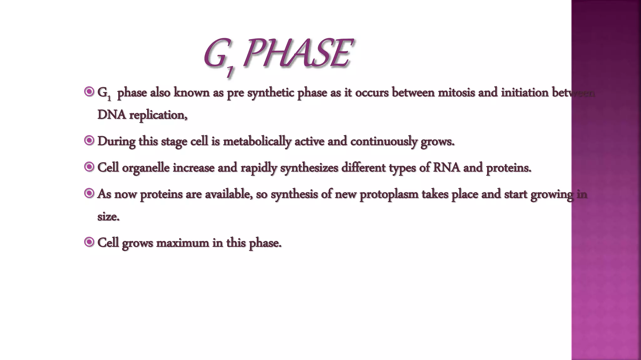  G1 phase also known as pre synthetic phase as it occurs between mitosis and initiation between
DNA replication,
 During this stage cell is metabolically active and continuously grows.
 Cell organelle increase and rapidly synthesizes different types of RNA and proteins.
 As now proteins are available, so synthesis of new protoplasm takes place and start growing in
size.
 Cell grows maximum in this phase.
 