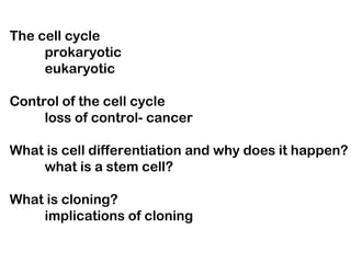 The cell cycle
     prokaryotic
     eukaryotic

Control of the cell cycle
     loss of control- cancer

What is cell differentiation and why does it happen?
    what is a stem cell?

What is cloning?
    implications of cloning
 
