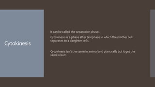 Cytokinesis
It can be called the separation phase.
Cytokinesis is a phase after telophase in which the mother cell
separates to 2 daughter cells.
Cytokinesis isn’t the same in animal and plant cells but it get the
same result.
 