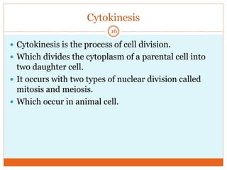 Cytokinesis
 Cytokinesis is the process of cell division.
 Which divides the cytoplasm of a parental cell into
two daughter cell.
 It occurs with two types of nuclear division called
mitosis and meiosis.
 Which occur in animal cell.
16
 