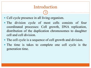 Introduction
 Cell cycle presence in all living organism.
 The division cycle of most cells consists of four
coordinated processes: Cell growth, DNA replication,
distribution of the duplication chromosomes to daughter
cell and cell division.
 The cell cycle is a sequence of cell growth and division.
 The time is takes to complete one cell cycle is the
generation time.
3
 