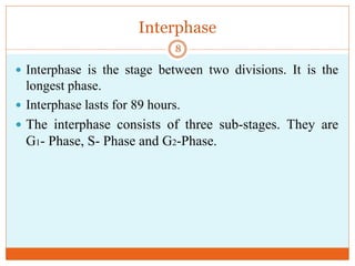 Interphase
 Interphase is the stage between two divisions. It is the
longest phase.
 Interphase lasts for 89 hours.
 The interphase consists of three sub-stages. They are
G1- Phase, S- Phase and G2-Phase.
8
 