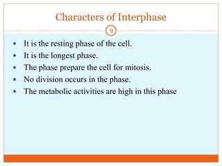 Characters of Interphase
 It is the resting phase of the cell.
 It is the longest phase.
 The phase prepare the cell for mitosis.
 No division occurs in the phase.
 The metabolic activities are high in this phase
9
 